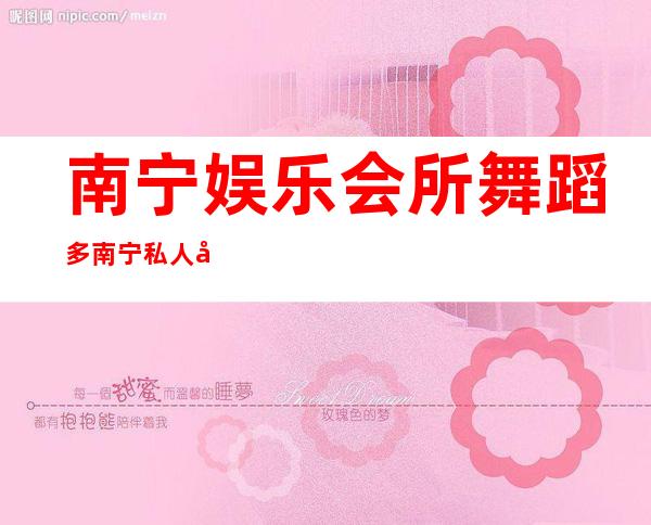 南宁娱乐会所舞蹈多南宁私人定制夜总会能玩什么 – 南宁隆安商务KTV