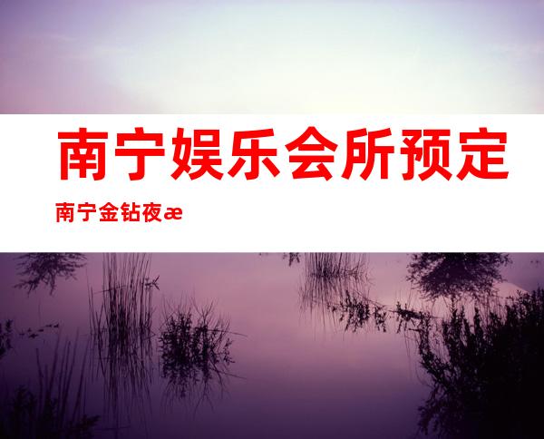 南宁娱乐会所预定南宁金钻夜总会订房送酒水 – 南宁江南延安商务KTV