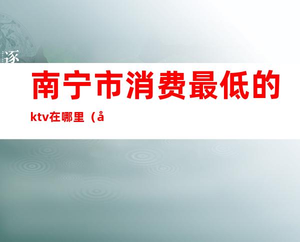 南宁市消费最低的ktv在哪里(南宁市ktv有哪些)