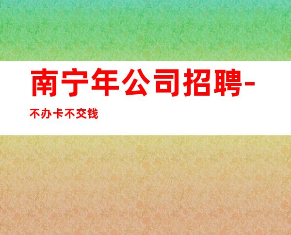 南宁年公司招聘-不办卡不交钱