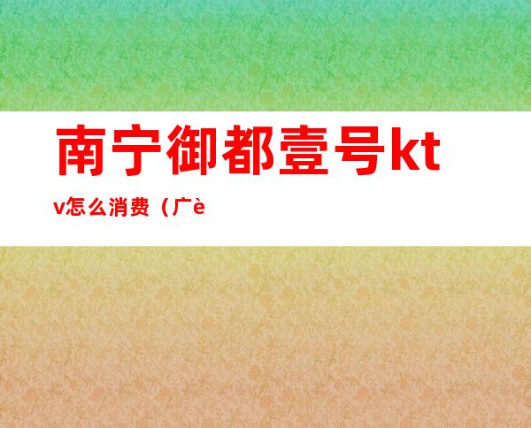 南宁御都壹号ktv怎么消费(广西南宁KTV)
