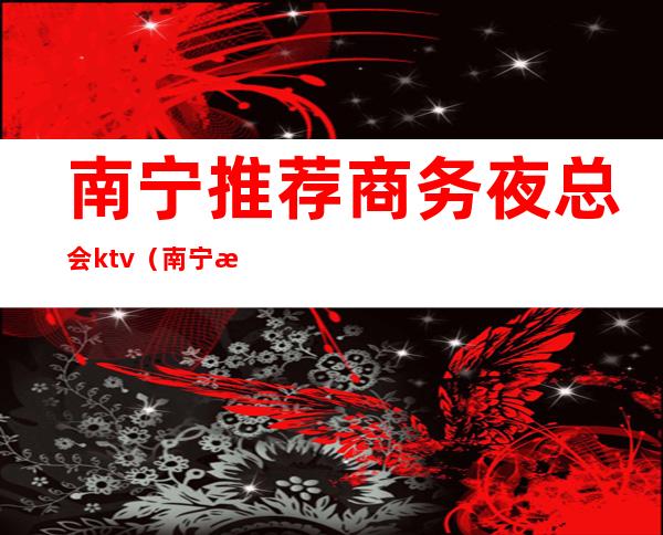 南宁推荐商务夜总会ktv(南宁最高档的夜总会)