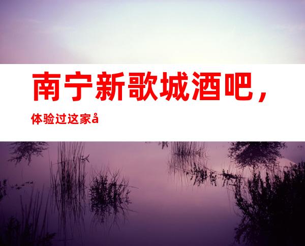 南宁新歌城酒吧,体验过这家店让人流连忘返