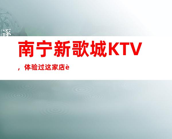 南宁新歌城KTV,体验过这家店让人流连忘返 – 南宁青秀商务KTV