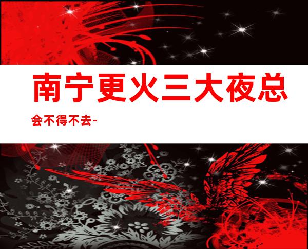 南宁更火三大夜总会不得不去-南宁哪家夜总会好玩