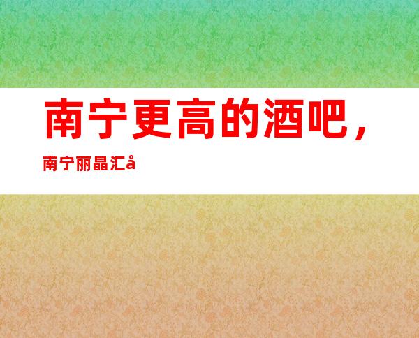 南宁更高的酒吧,南宁丽晶汇商务会所酒吧怎么样?