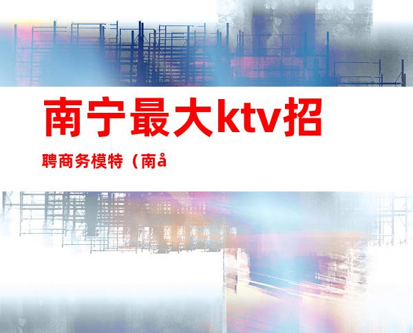 南宁最大ktv招聘商务模特(南宁酒吧ktv男模招聘)