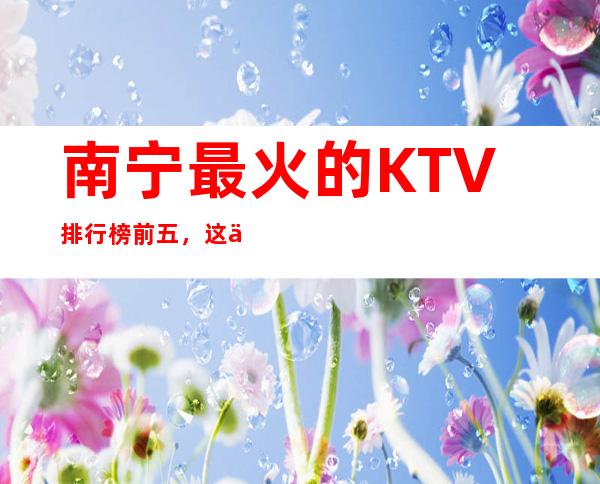 南宁最 火的KTV排行榜前五,这五家体验过的都常来