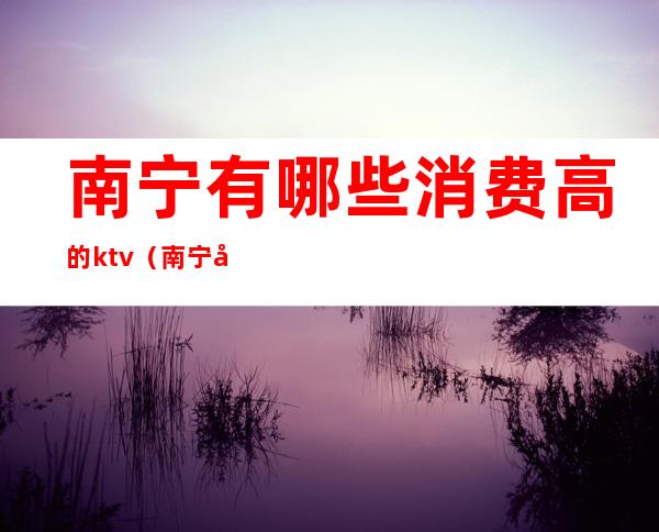 南宁有哪些消费高的ktv(南宁哪里消费最低的地方)