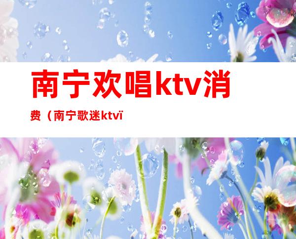 南宁欢唱ktv消费(南宁歌迷ktv)