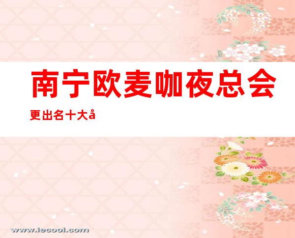 南宁欧麦咖夜总会更出名十大夜总会值得一去