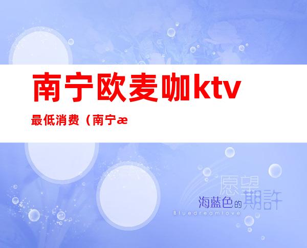 南宁欧麦咖ktv最低消费(南宁欧麦咖ktv最低消费多少钱)