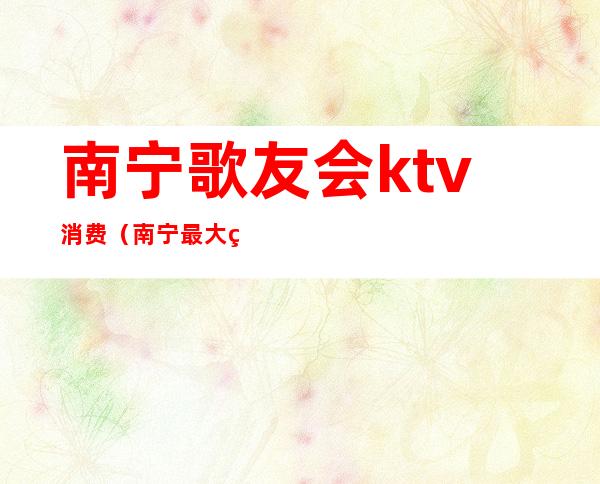 南宁歌友会ktv消费(南宁最大的KTV)