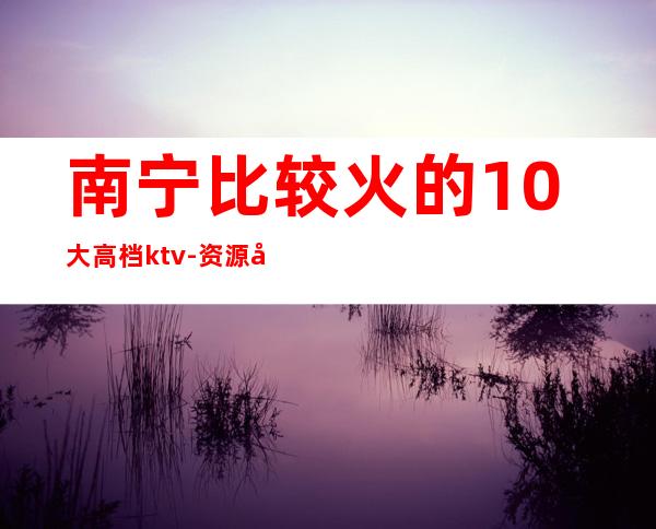 南宁比较火的10大高档ktv-资源多值得推荐 – 南宁宾阳商务KTV