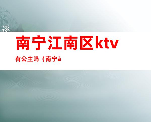 南宁江南区ktv有公主吗(南宁哪里的ktv有公主)