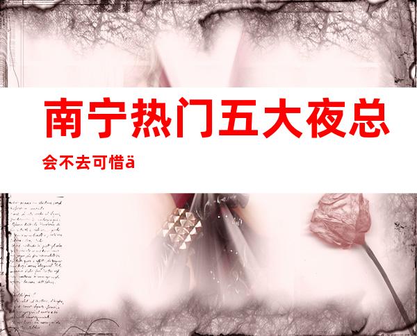 南宁热门五大夜总会不去可惜了,值得你来体验