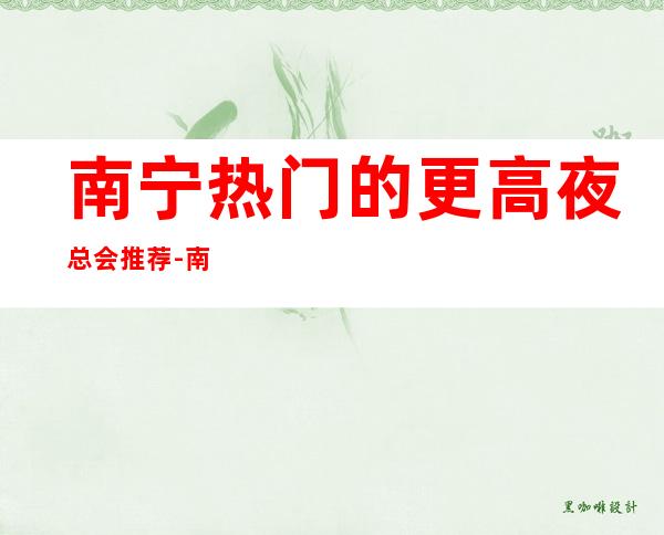 南宁热门的更高夜总会推荐-南宁特斯拉商务KTV