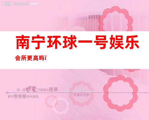 南宁环球一号娱乐会所更高吗，这边的ktv夜总会能提前预留吗