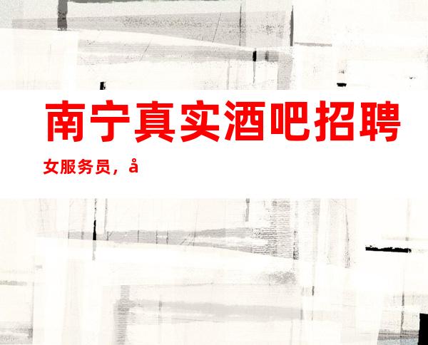 南宁真实酒吧招聘女服务员，客人酒量怎么样/二班几率及高