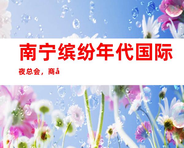 南宁缤纷年代国际夜总会，商务宴请招待客户的好地方