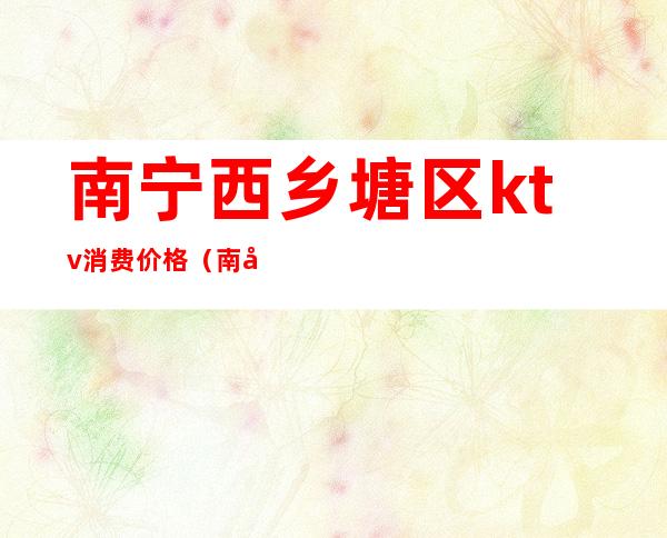 南宁西乡塘区ktv消费价格(南宁西乡塘区KTV)