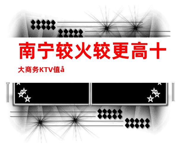 南宁较火较更高十大商务KTV值得一去值得你来体验