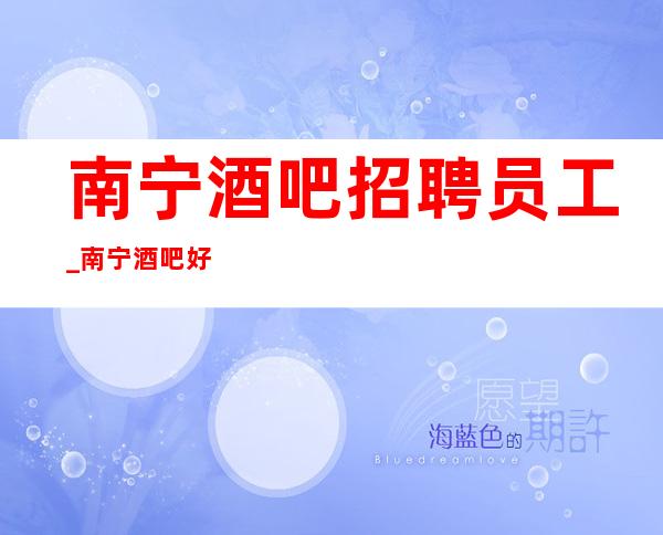 南宁酒吧招聘员工_南宁酒吧好上房长期火爆招聘