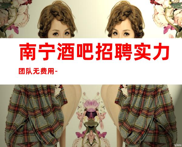 南宁酒吧招聘实力团队无费用-