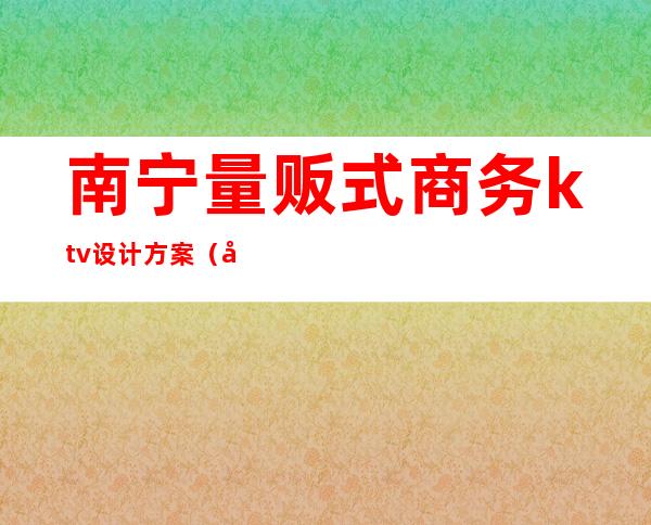 南宁量贩式商务ktv设计方案(南宁商务ktv娱乐场所排行)