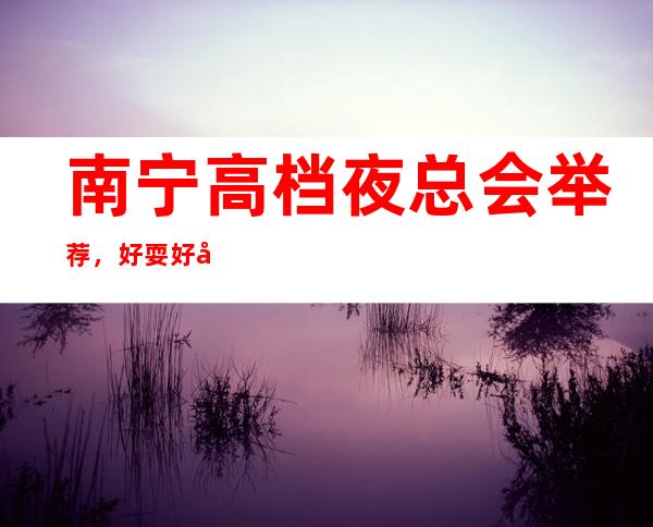 南宁高档夜总会举荐,好耍好嗨的原因是什么? – 南宁青秀商务KTV