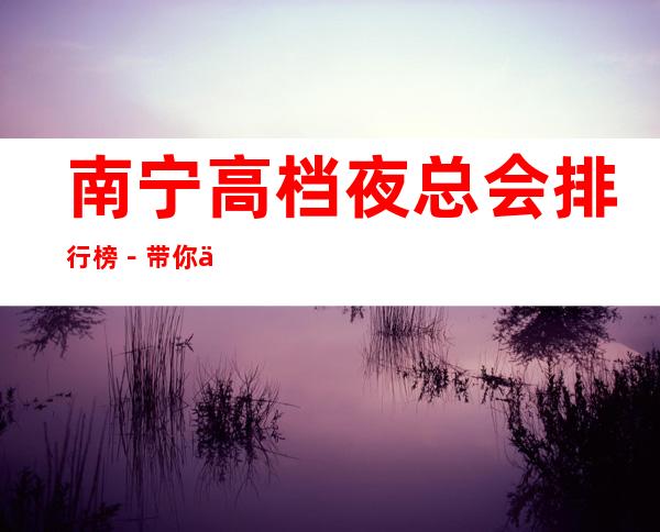 南宁高档夜总会排行榜-带你体验很豪华的夜总会_重复
