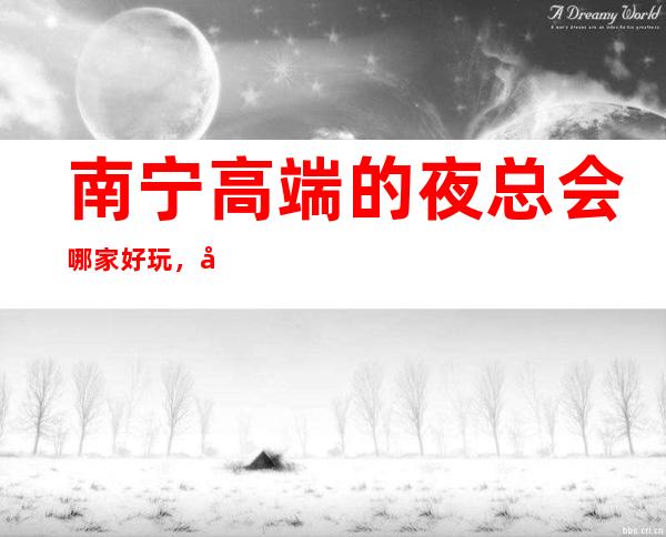 南宁高端的夜总会哪家好玩,南宁10大夜总会排行