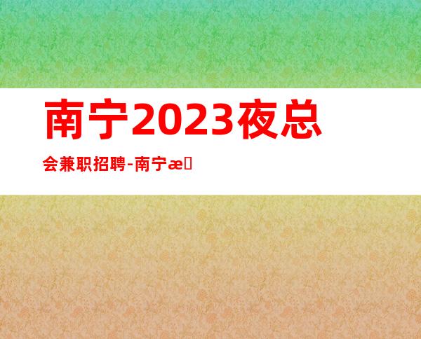 南宁2023夜总会兼职招聘-南宁更火爆商务ktv招聘职业兼职服务生