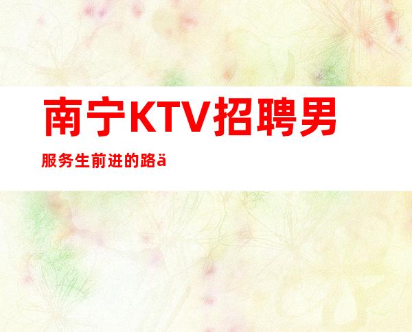 南宁KTV招聘男服务生=前进的路上要结伴同行