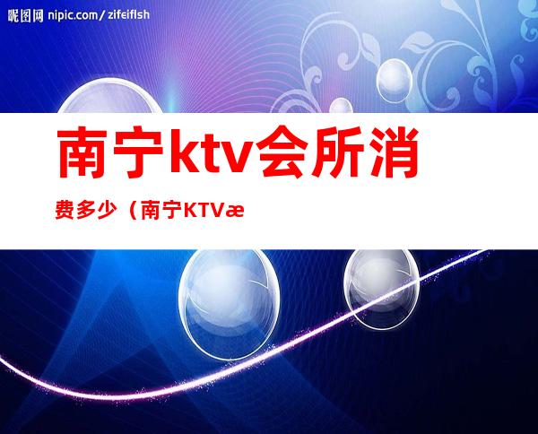 南宁ktv会所消费多少(南宁KTV消费)