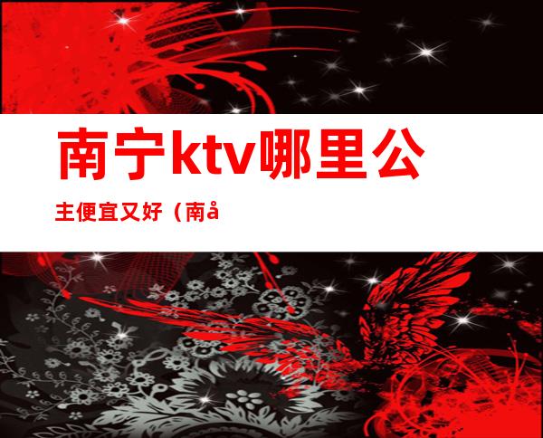 南宁ktv哪里公主便宜又好(南宁那个ktv比较好)