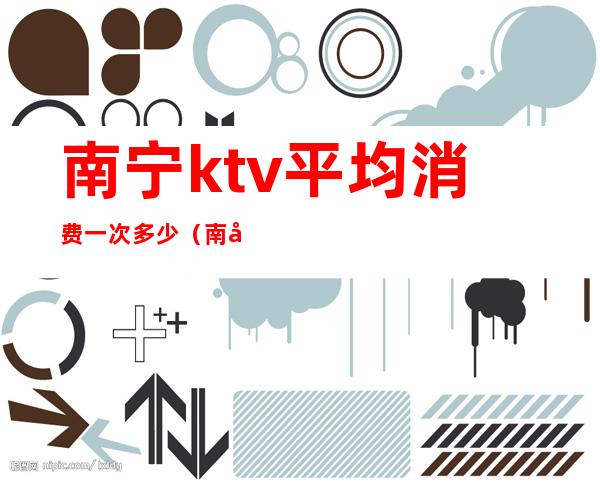 南宁ktv平均消费一次多少(南宁最贵的ktv)