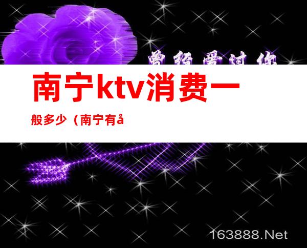 南宁ktv消费一般多少(南宁有多少个ktv)