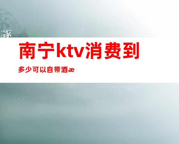 南宁ktv消费到多少可以自带酒水(南宁ktv消费价格)