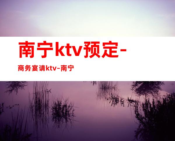 南宁ktv预定-商务宴请ktv – 南宁隆安商务KTV