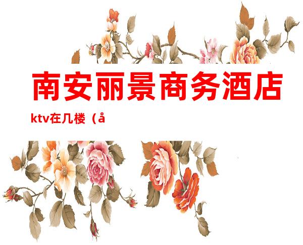 南安丽景商务酒店ktv在几楼(南安丽景酒店几楼服务)