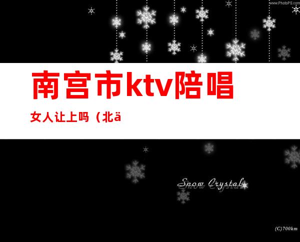 南宫市ktv陪唱女人让上吗（北京南城ktv陪唱）