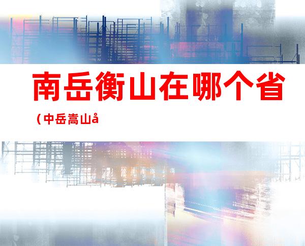南岳衡山在哪个省(中岳嵩山在哪个省)