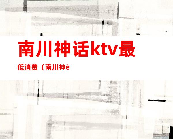 南川神话ktv最低消费(南川神话ktv最低消费多少)