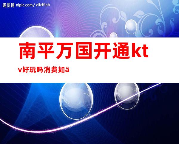 南平万国开通ktv好玩吗?消费如何(南平最好的ktv)
