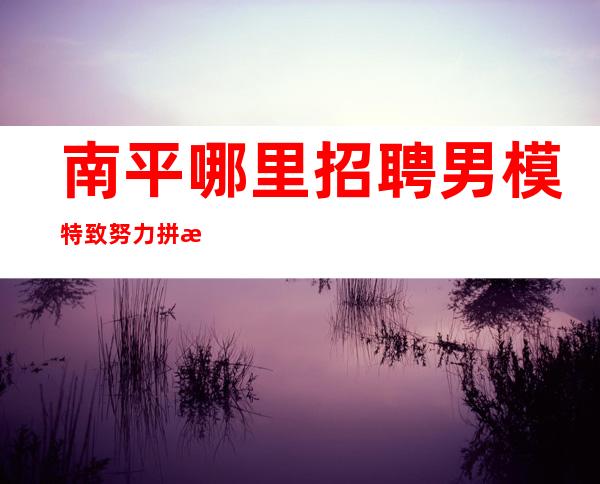 南平哪里招聘男 模特=致努力拼搏的年轻人