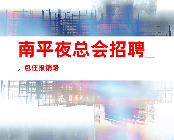 南平夜总会招聘_，包住报销路费_，期待你的加入