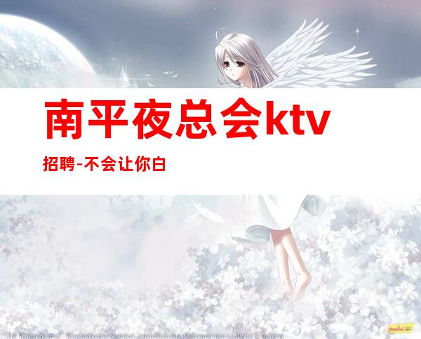 南平夜总会ktv招聘-不会让你白跑