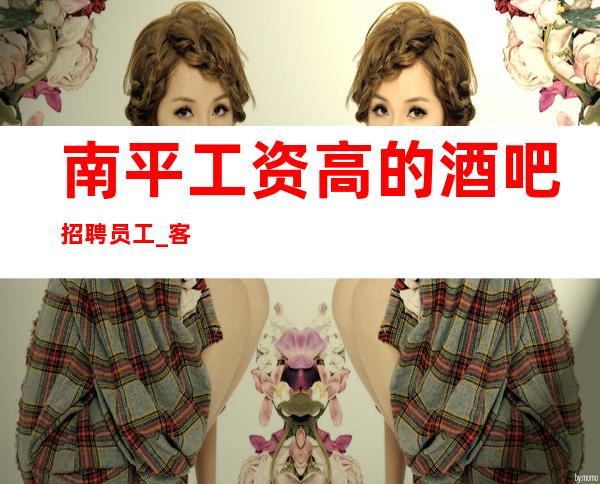 南平工资高的酒吧招聘员工_ 客人酒量怎么样_ 找工作女孩福利