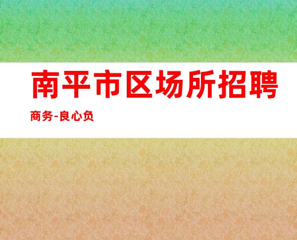 南平市区场所招聘商务-良心负责靠谱带